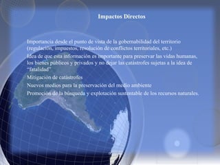 Impactos Directos
Importancia desde el punto de vista de la gobernabilidad del territorio
(regulación, impuestos, resolución de conflictos territoriales, etc.)
Idea de que esta información es importante para preservar las vidas humanas,
los bienes públicos y privados y no dejar las catástrofes sujetas a la idea de
“fatalidad”
Mitigación de catástrofes
Nuevos medios para la preservación del medio ambiente
Promoción de la búsqueda y explotación sustentable de los recursos naturales.
 
