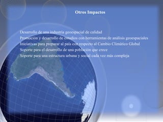 Otros Impactos
Desarrollo de una industria geoespacial de calidad
Promoción y desarrollo de estudios con herramientas de análisis geoespaciales
Iniciativas para preparar al país con respecto al Cambio Climático Global
Soporte para el desarrollo de una población que crece
Soporte para una estructura urbana y social cada vez más compleja
 