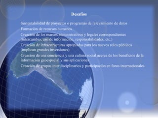 Desafíos
Sustentabilidad de proyectos o programas de relevamiento de datos
Formación de recursos humanos
Creación de los marcos administrativos y legales correspondientes
(intercambio, uso de información, responsabilidades, etc.)
Creación de infraestructuras apropiadas para los nuevos roles públicos
(implican grandes inversiones)
Creación de una conciencia y una cultura social acerca de los beneficios de la
información geoespacial y sus aplicaciones
Creación de grupos interdisciplinarios y participación en foros internacionales
 