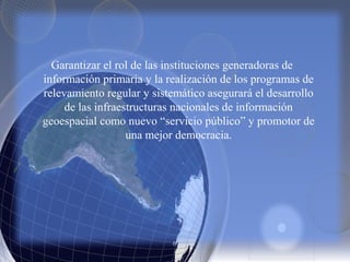 Garantizar el rol de las instituciones generadoras de
información primaria y la realización de los programas de
relevamiento regular y sistemático asegurará el desarrollo
de las infraestructuras nacionales de información
geoespacial como nuevo “servicio público” y promotor de
una mejor democracia.
 