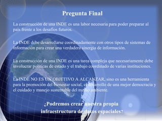 Pregunta Final
La construcción de una INDE es una labor necesaria para poder preparar al
país frente a los desafíos futuros.
La INDE debe desarrollarse coordinadamente con otros tipos de sistemas de
información para crear una verdadera sinergia de información.
La construcción de una INDE es una tarea compleja que necesariamente debe
involucrar políticas de estado y el trabajo coordinado de varias instituciones.
La INDE NO ES UN OBJETIVO A ALCANZAR, sino es una herramienta
para la promoción del bienestar social, el desarrollo de una mejor democracia y
el cuidado y manejo sustentable del medio ambiente.
¿Podremos crear nuestra propia
infraestructura de datos espaciales?
 