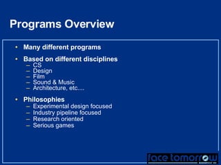 Programs Overview Many different programs Based on different disciplines CS Design Film Sound & Music Architecture, etc.... Philosophies Experimental design focused Industry pipeline focused Research oriented Serious games 