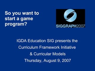 So you want to start a game program? IGDA Education SIG presents the  Curriculum Framework Initiative  & Curricular Models Thursday, August 9, 2007 