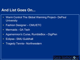 And List Goes On... Warm Control The Global Warming Project– DePaul University Fashion Designer  – CMU/ETC Mermaids - GA Tech Agamemnon's Curse, RumbleBox –  DigiPen Eclipse– SMU Guildhall Tragedy Tennis– Northwestern 