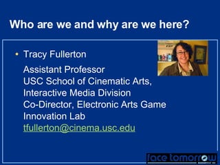 Who are we and why are we here? Tracy Fullerton Assistant Professor  USC School of Cinematic Arts, Interactive Media Division Co-Director, Electronic Arts Game Innovation Lab [email_address] 