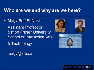 Who are we and why are we here? Magy Seif El-Nasr Assistant Professor Simon Fraser University School of Interactive Arts  & Technology [email_address] 