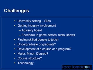 Challenges  University setting – Silos Getting industry involvement Advisory board Feedback in game demos, fests, shows Finding skilled people to teach Undergraduate or graduate? Development of a course  or  a program? Major, Minor, Degree? Course structure? Technology 