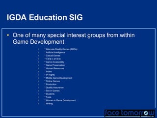 IGDA Education SIG One of many special interest groups from within Game Development * Alternate Reality Games (ARGs) * Artificial Intelligence * Casual Games * Education * Game Accessibility * Game Preservation * Human Resources * Indies * IP Rights * Mobile Game Development * Online Games * Production * Quality Assurance * Sex in Games * Students * Tools * Women in Game Development * Writing 