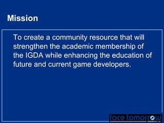 Mission To create a community resource that will strengthen the academic membership of the IGDA while enhancing the education of future and current game developers. 