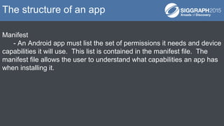 Manifest
- An Android app must list the set of permissions it needs and device
capabilities it will use. This list is contained in the manifest file. The
manifest file allows the user to understand what capabilities an app has
when installing it.
The structure of an app
 