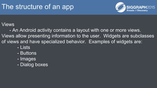 Views
- An Android activity contains a layout with one or more views.
Views allow presenting information to the user. Widgets are subclasses
of views and have specialized behavior. Examples of widgets are:
- Lists
- Buttons
- Images
- Dialog boxes
The structure of an app
 