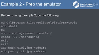 Before running Example 2, do the following:
cd C:Program Fileseclipseplatform-tools
adb shell
su
mount -o rw,remount rootfs /
chmod 777 /mnt/sdcard
exit
exit
adb push pic1.jpg /sdcard
adb push pic2.jpg /sdcard
Example 2 - Prep the emulator
 