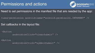 Need to set permissions in the manifest file that are needed by the app:
<uses-permission android:name="android.permission.INTERNET" />
Set callbacks in the layout file:
<Button
android:onClick="clearSubmit” />
<Button
android:onClick="symbolSubmit” />
Permissions and actions
 