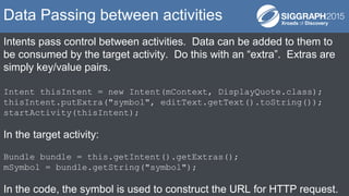 Intents pass control between activities. Data can be added to them to
be consumed by the target activity. Do this with an “extra”. Extras are
simply key/value pairs.
Intent thisIntent = new Intent(mContext, DisplayQuote.class);
thisIntent.putExtra("symbol", editText.getText().toString());
startActivity(thisIntent);
In the target activity:
Bundle bundle = this.getIntent().getExtras();
mSymbol = bundle.getString("symbol");
In the code, the symbol is used to construct the URL for HTTP request.
Data Passing between activities
 
