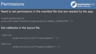 Need to set permissions in the manifest file that are needed by the app:
<uses-permission
android:name="android.permission.READ_CONTACTS" />
Set callbacks in the layout file:
<Button
android:onClick="clearSubmit” />
<Button
android:onClick="symbolSubmit” />
Permissions
 