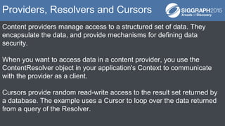 Content providers manage access to a structured set of data. They
encapsulate the data, and provide mechanisms for defining data
security.
When you want to access data in a content provider, you use the
ContentResolver object in your application's Context to communicate
with the provider as a client.
Cursors provide random read-write access to the result set returned by
a database. The example uses a Cursor to loop over the data returned
from a query of the Resolver.
Providers, Resolvers and Cursors
 