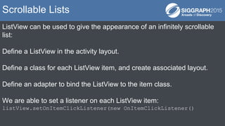 ListView can be used to give the appearance of an infinitely scrollable
list:
Define a ListView in the activity layout.
Define a class for each ListView item, and create associated layout.
Define an adapter to bind the ListView to the item class.
We are able to set a listener on each ListView item:
listView.setOnItemClickListener(new OnItemClickListener()
Scrollable Lists
 