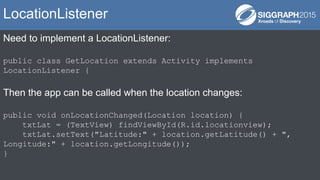 Need to implement a LocationListener:
public class GetLocation extends Activity implements
LocationListener {
Then the app can be called when the location changes:
public void onLocationChanged(Location location) {
txtLat = (TextView) findViewById(R.id.locationview);
txtLat.setText("Latitude:" + location.getLatitude() + ",
Longitude:" + location.getLongitude());
}
LocationListener
 