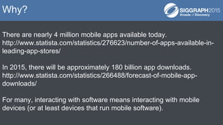 There are nearly 4 million mobile apps available today.
http://www.statista.com/statistics/276623/number-of-apps-available-in-
leading-app-stores/
In 2015, there will be approximately 180 billion app downloads.
http://www.statista.com/statistics/266488/forecast-of-mobile-app-
downloads/
For many, interacting with software means interacting with mobile
devices (or at least devices that run mobile software).
Why?
 