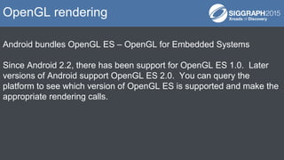 Android bundles OpenGL ES – OpenGL for Embedded Systems
Since Android 2.2, there has been support for OpenGL ES 1.0. Later
versions of Android support OpenGL ES 2.0. You can query the
platform to see which version of OpenGL ES is supported and make the
appropriate rendering calls.
OpenGL rendering
 