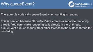 The example code calls queueEvent when wanting to render.
This is needed because GLSurfaceView creates a separate rendering
thread. You can’t make rendering calls directly in the UI thread.
queueEvent queues request from other threads to the surface thread for
rendering.
Why queueEvent?
 