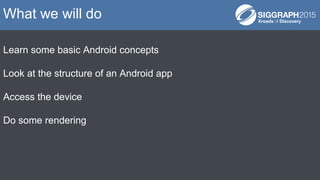 Learn some basic Android concepts
Look at the structure of an Android app
Access the device
Do some rendering
What we will do
 