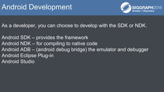 As a developer, you can choose to develop with the SDK or NDK.
Android SDK – provides the framework
Android NDK – for compiling to native code
Android ADB – (android debug bridge) the emulator and debugger
Android Eclipse Plug-in
Android Studio
Android Development
 
