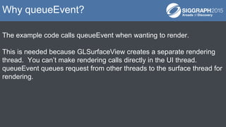 The example code calls queueEvent when wanting to render.
This is needed because GLSurfaceView creates a separate renderin...