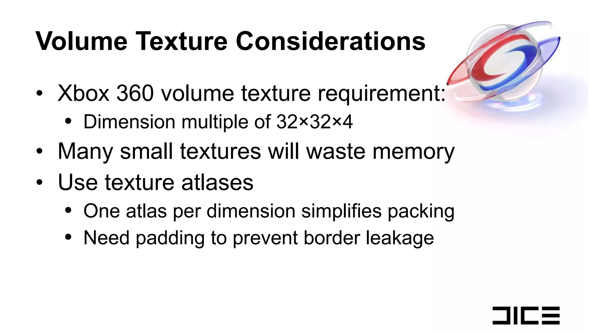 Volume Texture Considerations Xbox 360 volume texture requirement: Dimension multiple of 32×32×4 Many small textures will waste memory Use texture atlases One atlas per dimension simplifies packing Need padding to prevent border leakage 