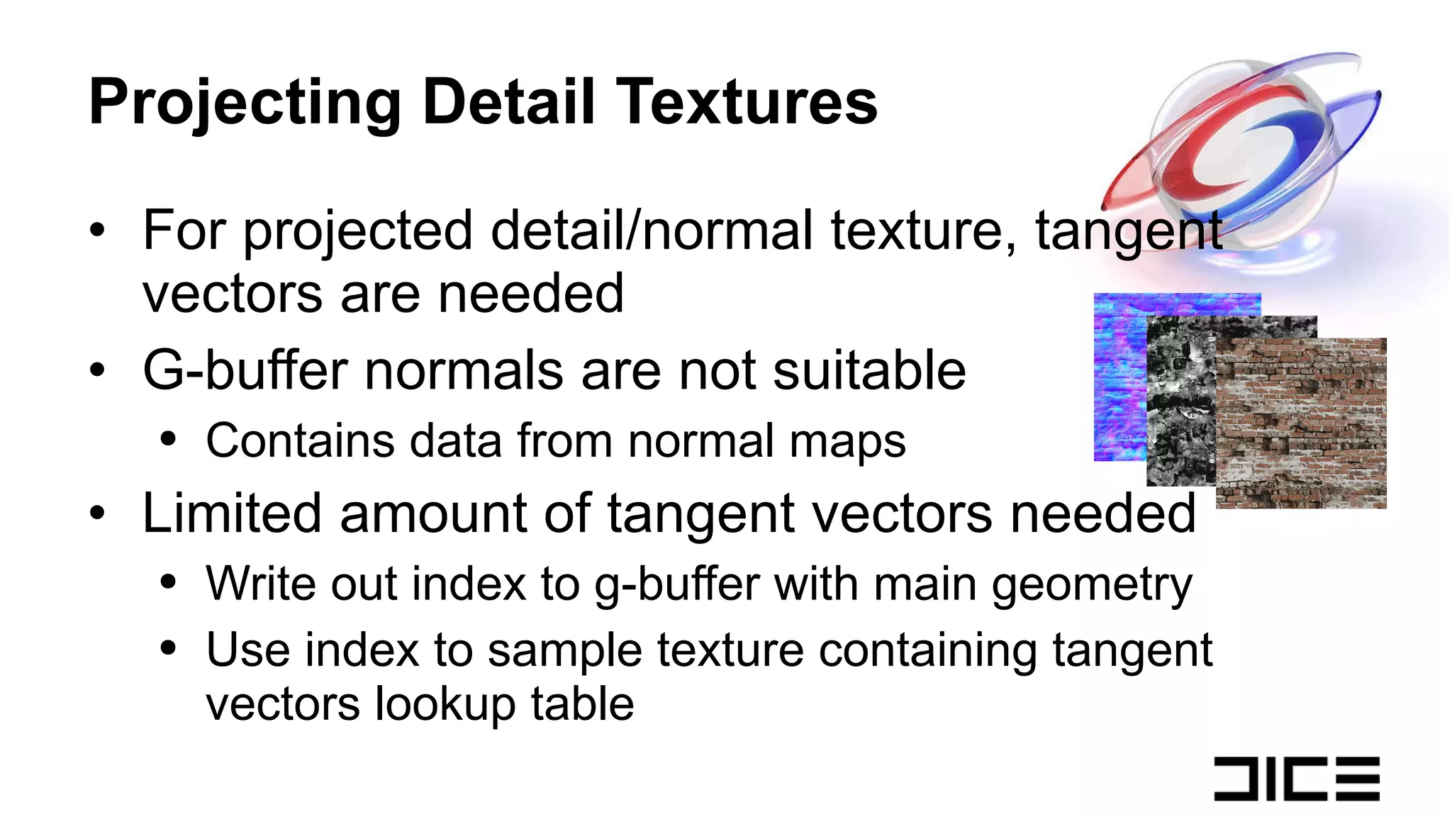 Projecting Detail Textures For projected detail/normal texture, tangent vectors are needed G-buffer normals are not suitable Contains data from normal maps Limited amount of tangent vectors needed Write out index to g-buffer with main geometry Use index to sample texture containing tangent vectors lookup table 