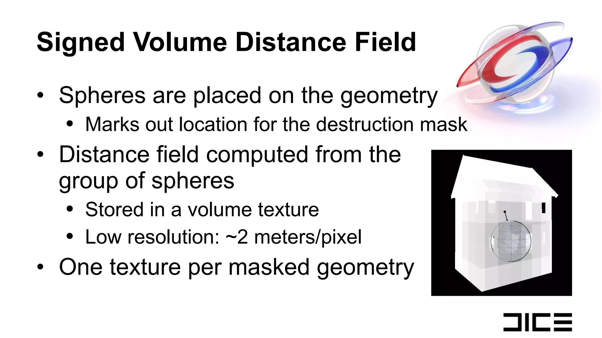 Signed Volume Distance Field Spheres are placed on the geometry Marks out location for the destruction mask Distance field computed from the  group of spheres Stored in a volume texture Low resolution: ~2 meters/pixel One texture per masked geometry 