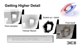 Getting Higher Detail float opacityFromDistanceField(float distanceField, float detail) { distanceField  += detail * g_detailInfluence; return saturate( distanceField  * g_distMultiplier + g_distOffset); } Point sampled Trilinear filtered Scaled up + detail Final result 