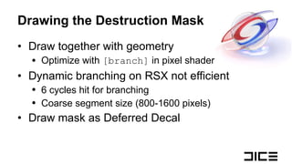 Drawing the Destruction Mask Draw together with geometry Optimize with  [branch]  in pixel shader Dynamic branching on RSX not efficient 6 cycles hit for branching Coarse segment size (800-1600 pixels) Draw mask as Deferred Decal 