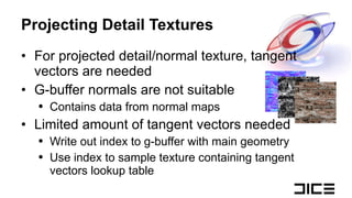 Projecting Detail Textures For projected detail/normal texture, tangent vectors are needed G-buffer normals are not suitable Contains data from normal maps Limited amount of tangent vectors needed Write out index to g-buffer with main geometry Use index to sample texture containing tangent vectors lookup table 