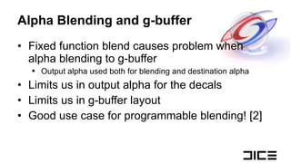 Alpha Blending and g-buffer Fixed function blend causes problem when alpha blending to g-buffer Output alpha used both for blending and destination alpha Limits us in output alpha for the decals Limits us in g-buffer layout Good use case for programmable blending! [2] 