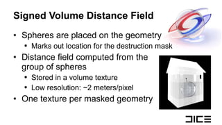 Signed Volume Distance Field Spheres are placed on the geometry Marks out location for the destruction mask Distance field computed from the  group of spheres Stored in a volume texture Low resolution: ~2 meters/pixel One texture per masked geometry 