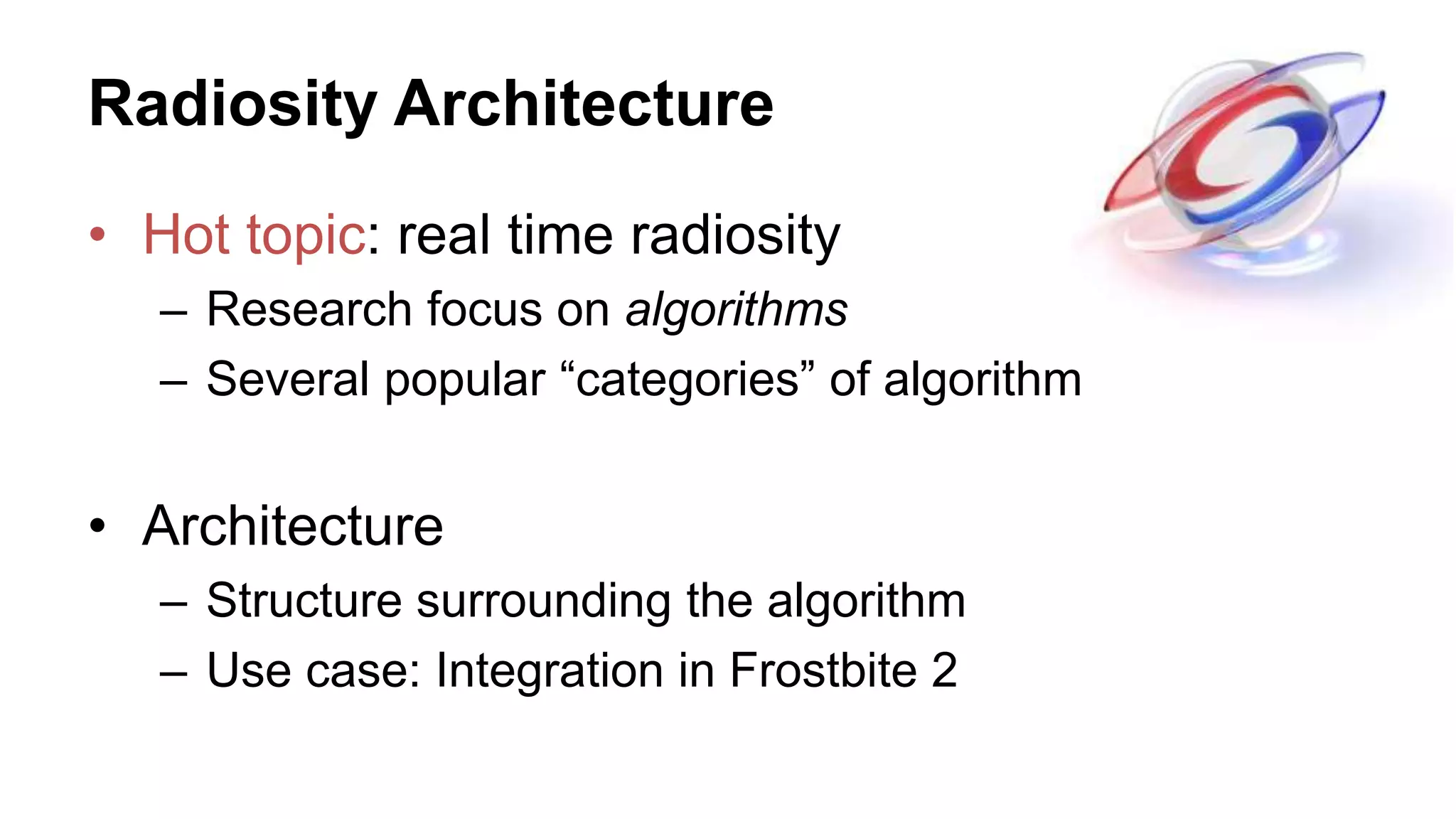Radiosity Architecture
• Hot topic: real time radiosity
– Research focus on algorithms
– Several popular “categories” of algorithm
• Architecture
– Structure surrounding the algorithm
– Use case: Integration in Frostbite 2
 