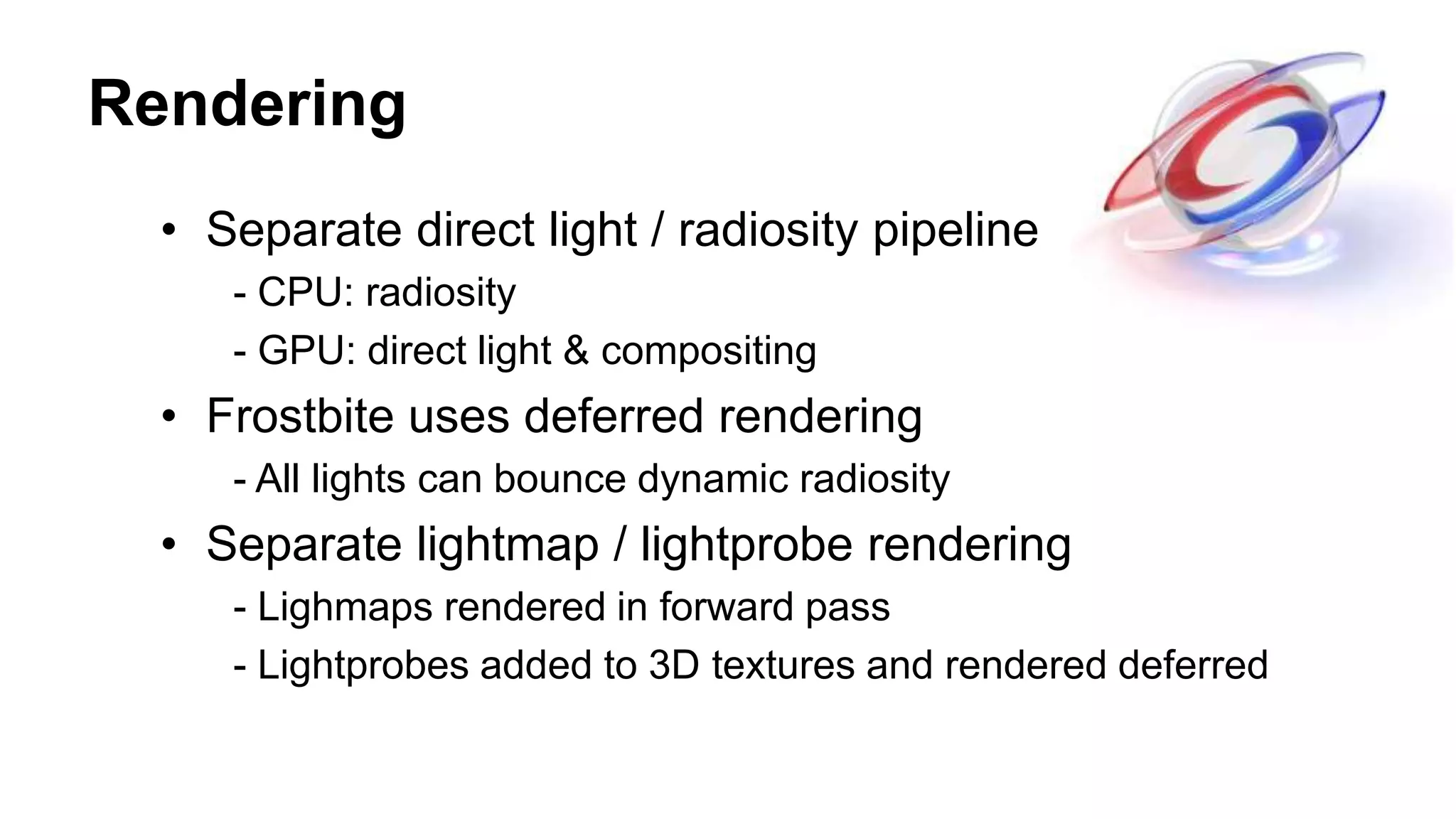 Rendering
• Separate direct light / radiosity pipeline
- CPU: radiosity
- GPU: direct light & compositing
• Frostbite uses deferred rendering
- All lights can bounce dynamic radiosity
• Separate lightmap / lightprobe rendering
- Lighmaps rendered in forward pass
- Lightprobes added to 3D textures and rendered deferred
 