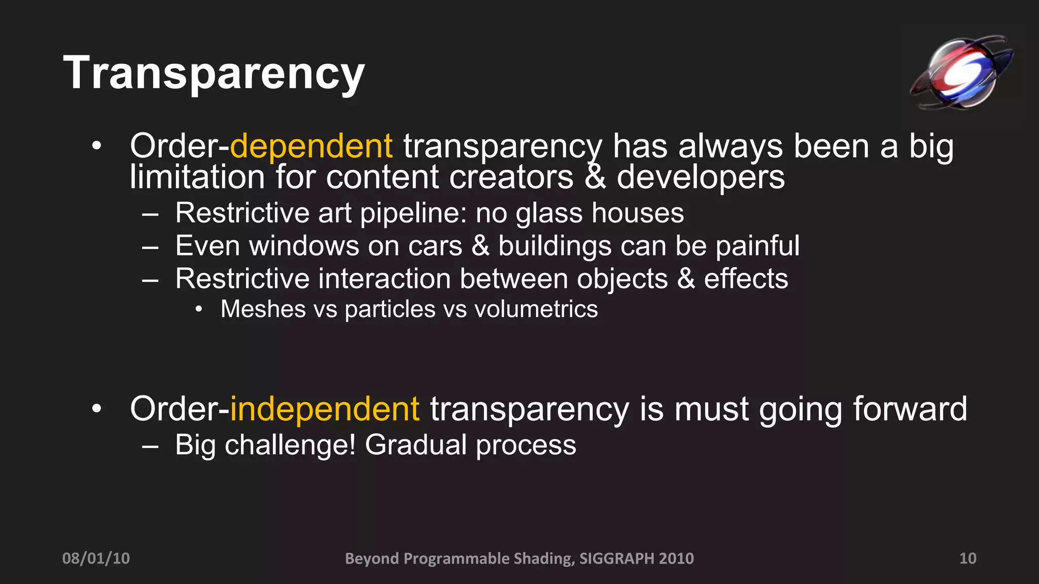 Transparency Order- dependent  transparency has always been a big limitation for content creators & developers Restrictive art pipeline: no glass houses Even windows on cars & buildings can be painful Restrictive interaction between objects & effects Meshes vs particles vs volumetrics Order- independent  transparency is must going forward Big challenge! Gradual process Beyond Programmable Shading, SIGGRAPH 2010 08/01/10 