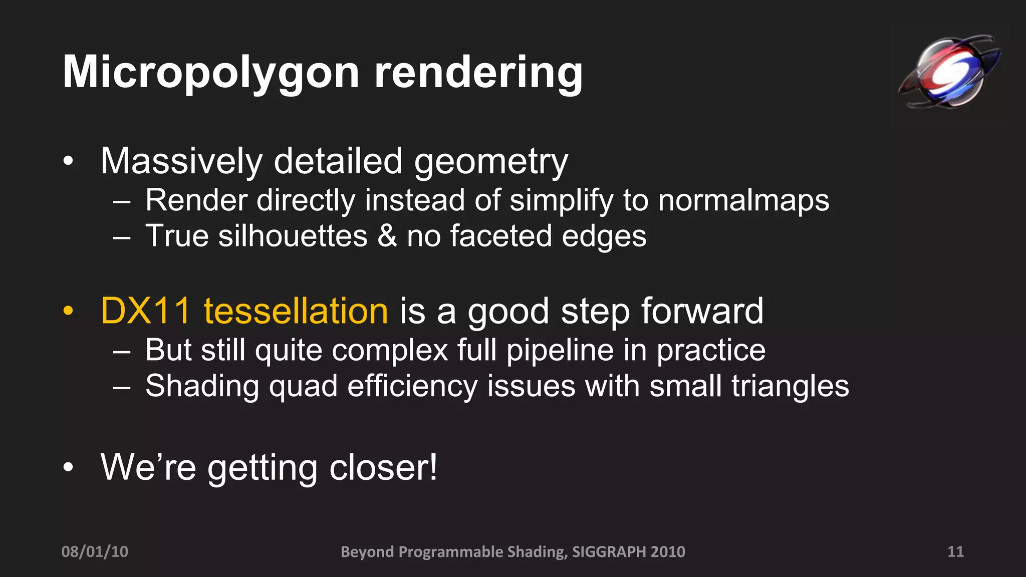 Micropolygon rendering Massively detailed geometry Render directly instead of simplify to normalmaps True silhouettes & no faceted edges DX11 tessellation  is a good step forward But still quite complex full pipeline in practice Shading quad efficiency issues with small triangles We’re getting closer! Beyond Programmable Shading, SIGGRAPH 2010 08/01/10 