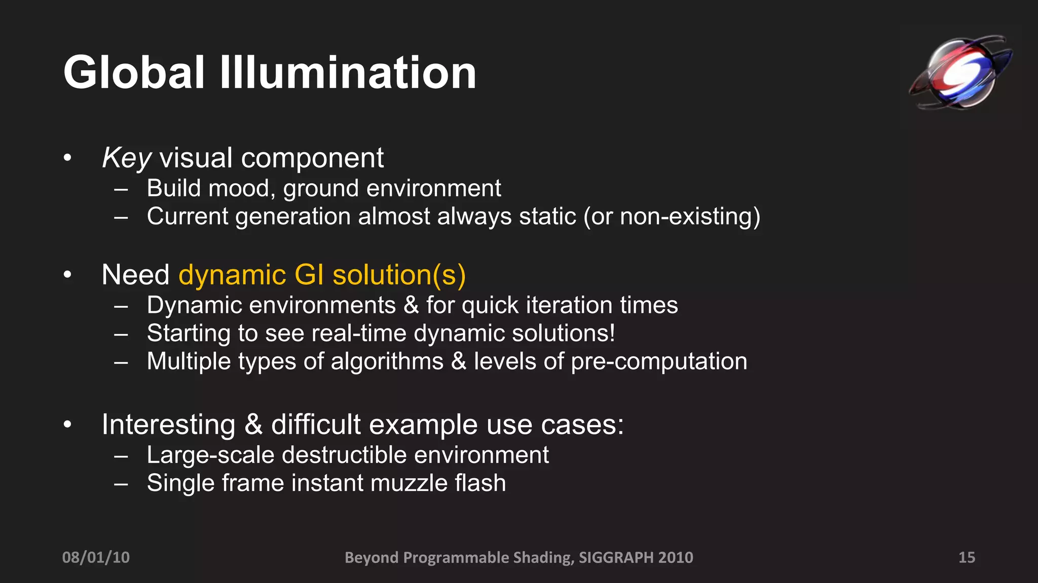 Global Illumination Key  visual component Build mood, ground environment Current generation almost always static (or non-existing) Need  dynamic GI solution(s) Dynamic environments & for quick iteration times Starting to see real-time dynamic solutions!  Multiple types of algorithms & levels of pre-computation Interesting & difficult example use cases: Large-scale destructible environment Single frame instant muzzle flash 08/01/10 Beyond Programmable Shading, SIGGRAPH 2010 