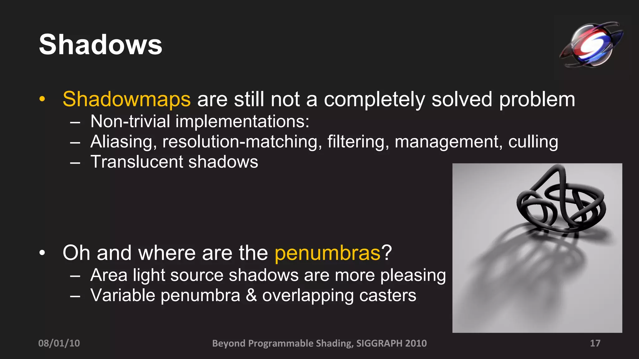 Shadows Shadowmaps  are still not a completely solved problem Non-trivial implementations: Aliasing, resolution-matching, filtering, management, culling Translucent shadows Oh and where are the  penumbras ? Area light source shadows are more pleasing Variable penumbra & overlapping casters 08/01/10 Beyond Programmable Shading, SIGGRAPH 2010 