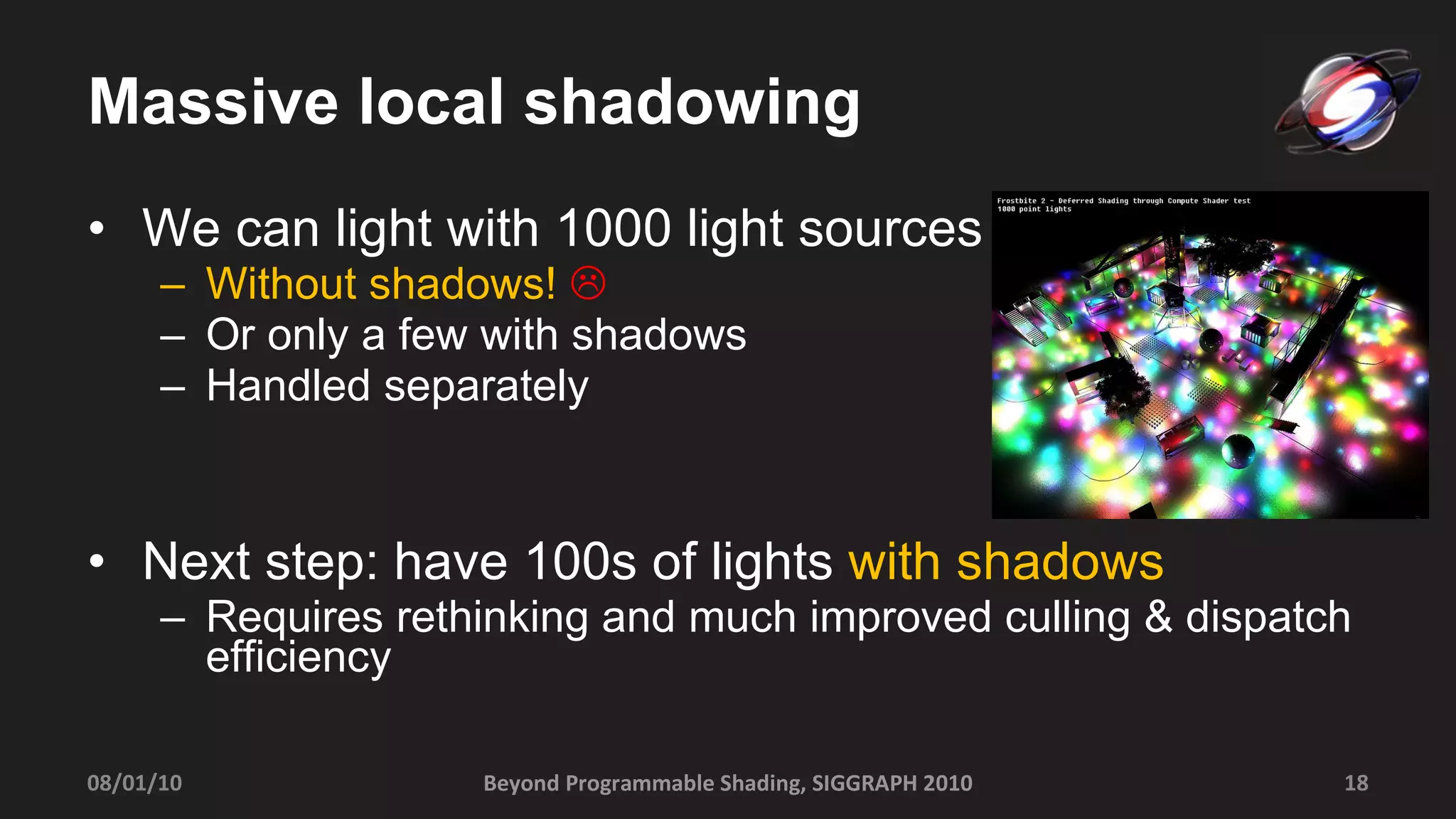 Massive local shadowing We can light with 1000 light sources  Without shadows!    Or only a few with shadows Handled separately Next step: have 100s of lights  with shadows Requires rethinking and much improved culling & dispatch efficiency Beyond Programmable Shading, SIGGRAPH 2010 08/01/10 