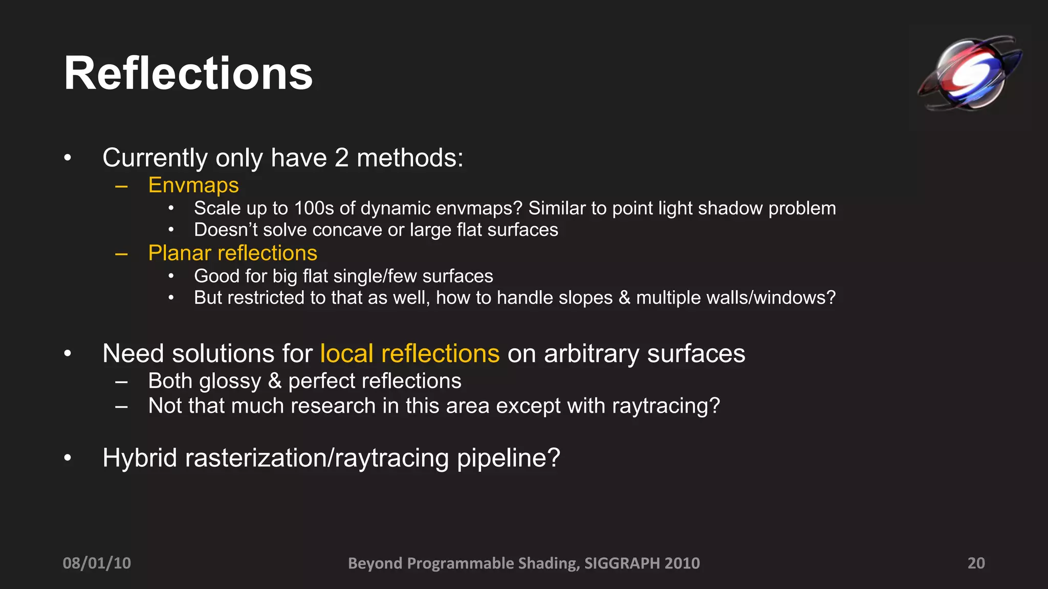 Reflections Currently only have 2 methods: Envmaps Scale up to 100s of dynamic envmaps? Similar to point light shadow problem Doesn’t solve concave or large flat surfaces Planar reflections Good for big flat single/few surfaces But restricted to that as well, how to handle slopes & multiple walls/windows?  Need solutions for  local reflections  on arbitrary surfaces Both glossy & perfect reflections Not that much research in this area except with raytracing? Hybrid rasterization/raytracing pipeline? 08/01/10 Beyond Programmable Shading, SIGGRAPH 2010 