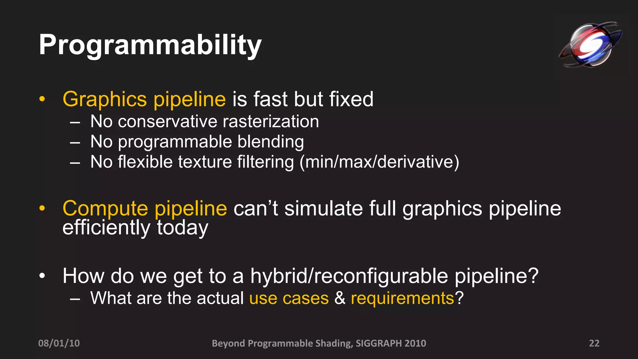 Programmability Graphics pipeline  is fast but fixed No conservative rasterization No programmable blending No flexible texture filtering (min/max/derivative) Compute pipeline  can’t simulate full graphics pipeline efficiently today How do we get to a hybrid/reconfigurable pipeline? What are the actual  use cases  &  requirements ? Beyond Programmable Shading, SIGGRAPH 2010 08/01/10 