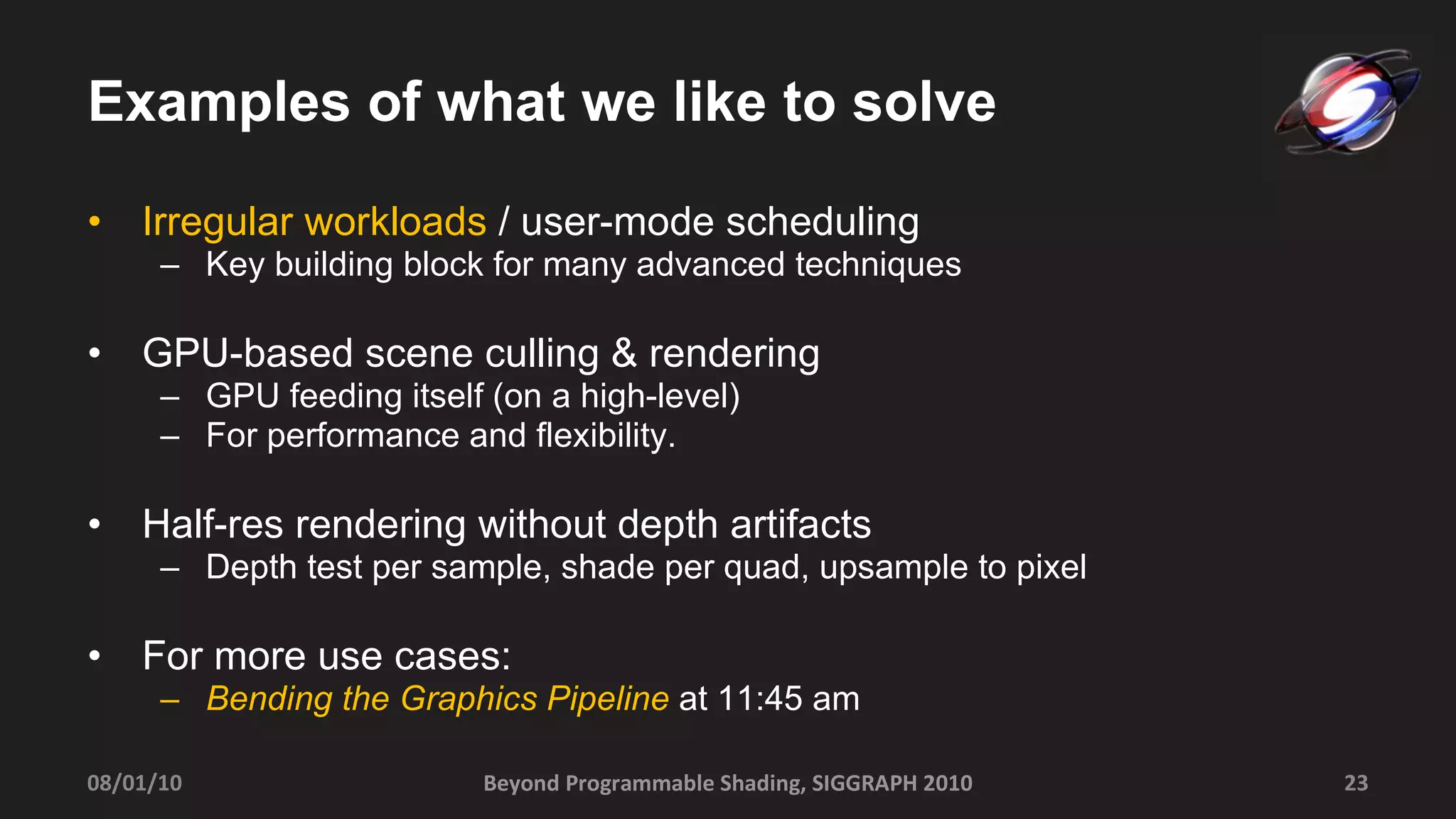 Examples of what we like to solve Irregular workloads  / user-mode scheduling Key building block for many advanced techniques GPU-based scene culling & rendering GPU feeding itself (on a high-level) For performance and flexibility.  Half-res rendering without depth artifacts Depth test per sample, shade per quad, upsample to pixel For more use cases: Bending the Graphics Pipeline  at 11:45 am Beyond Programmable Shading, SIGGRAPH 2010 08/01/10 