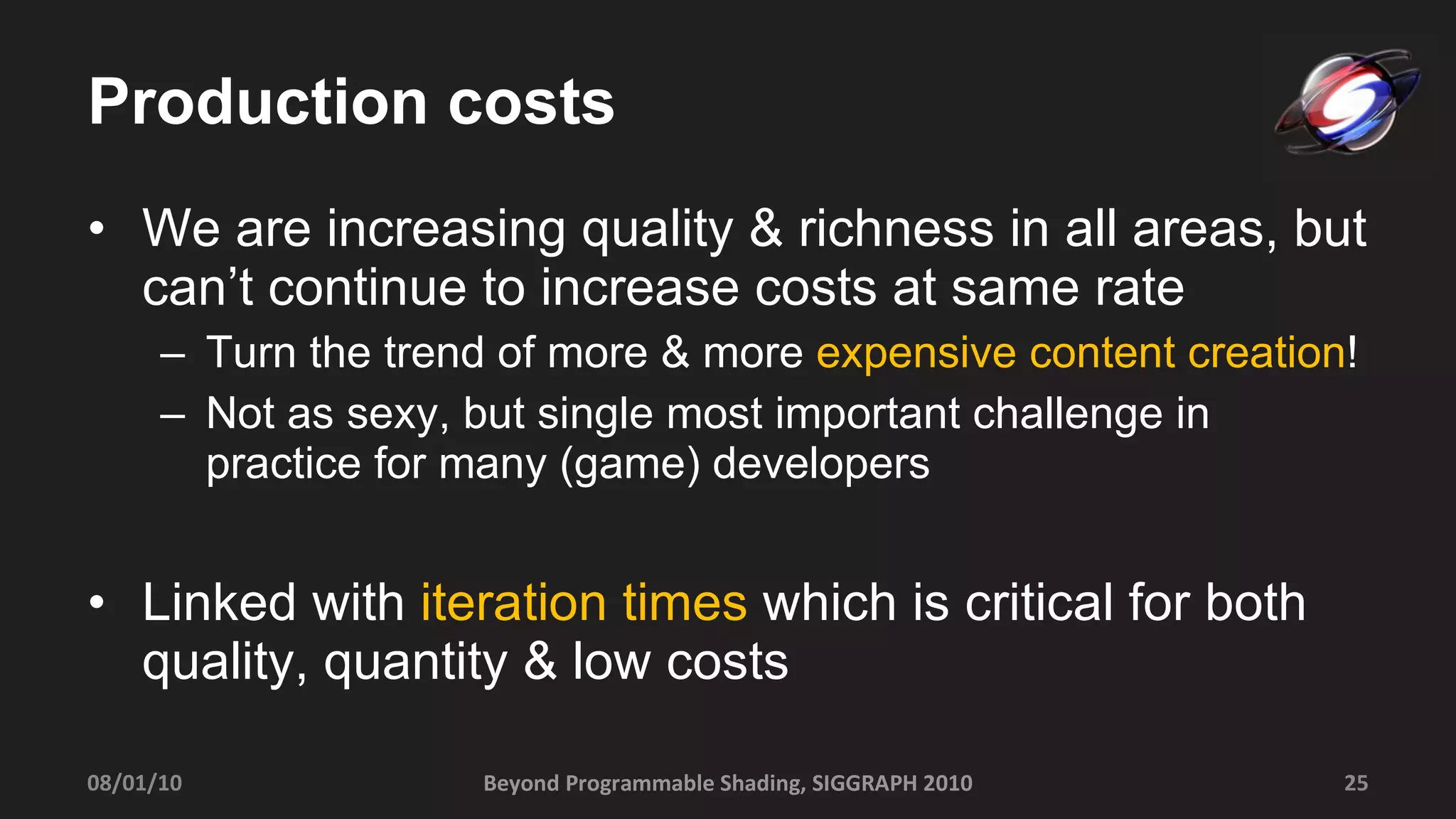 Production costs We are increasing quality & richness in all areas, but can’t continue to increase costs at same rate Turn the trend of more & more  expensive content creation ! Not as sexy, but single most important challenge in practice for many (game) developers Linked with  iteration times  which is critical for both quality, quantity & low costs 08/01/10 Beyond Programmable Shading, SIGGRAPH 2010 