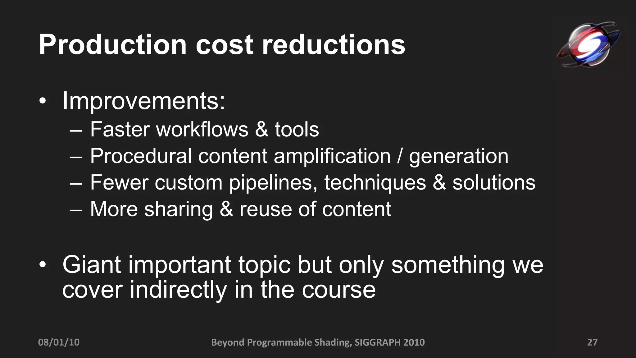 Production cost reductions Improvements: Faster workflows & tools Procedural content amplification / generation Fewer custom pipelines, techniques & solutions More sharing & reuse of content Giant important topic but only something we cover indirectly in the course 08/01/10 Beyond Programmable Shading, SIGGRAPH 2010 