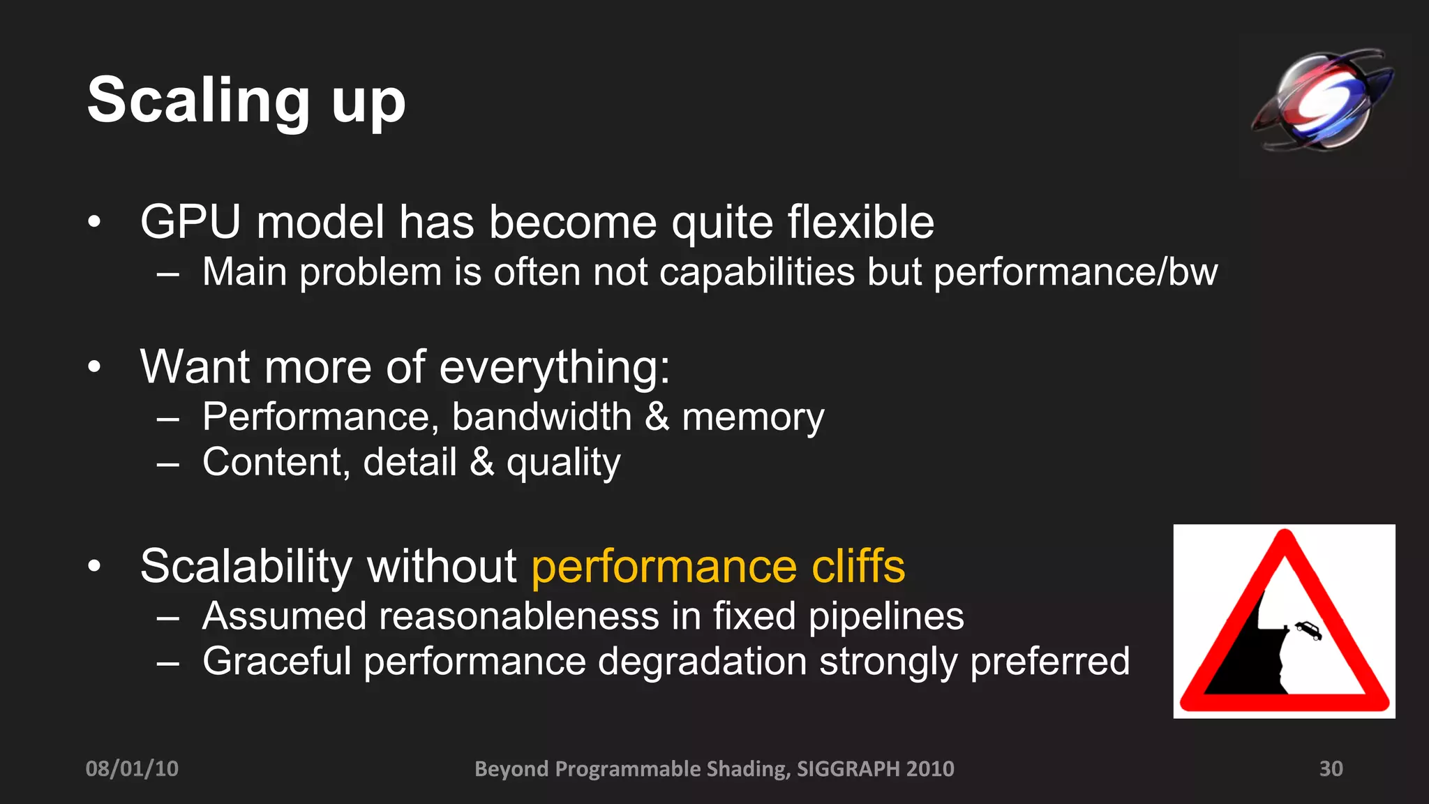 Scaling up GPU model has become quite flexible Main problem is often not capabilities but performance/bw Want more of everything: Performance, bandwidth & memory Content, detail & quality Scalability without  performance cliffs Assumed reasonableness in fixed pipelines Graceful performance degradation strongly preferred 08/01/10 Beyond Programmable Shading, SIGGRAPH 2010 