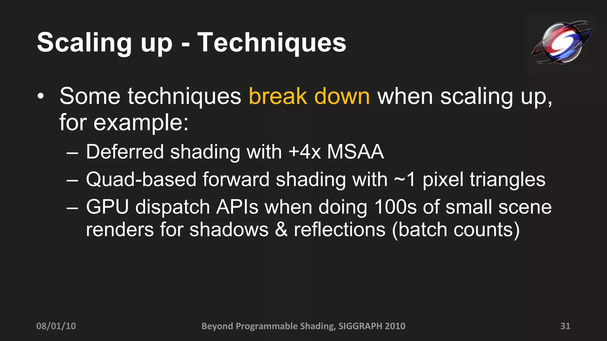 Scaling up - Techniques Some techniques  break down  when scaling up, for example: Deferred shading with +4x MSAA Quad-based forward shading with ~1 pixel triangles GPU dispatch APIs when doing 100s of small scene renders for shadows & reflections (batch counts) Beyond Programmable Shading, SIGGRAPH 2010 08/01/10 